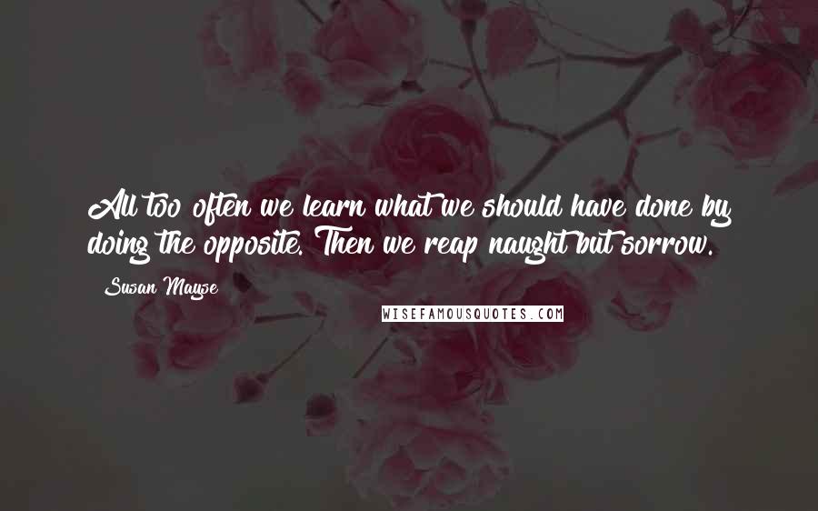 Susan Mayse Quotes: All too often we learn what we should have done by doing the opposite. Then we reap naught but sorrow.