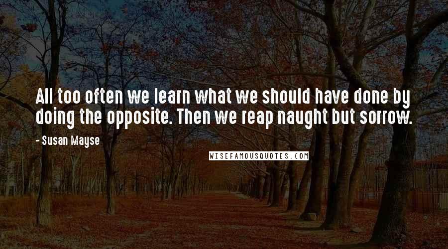 Susan Mayse Quotes: All too often we learn what we should have done by doing the opposite. Then we reap naught but sorrow.