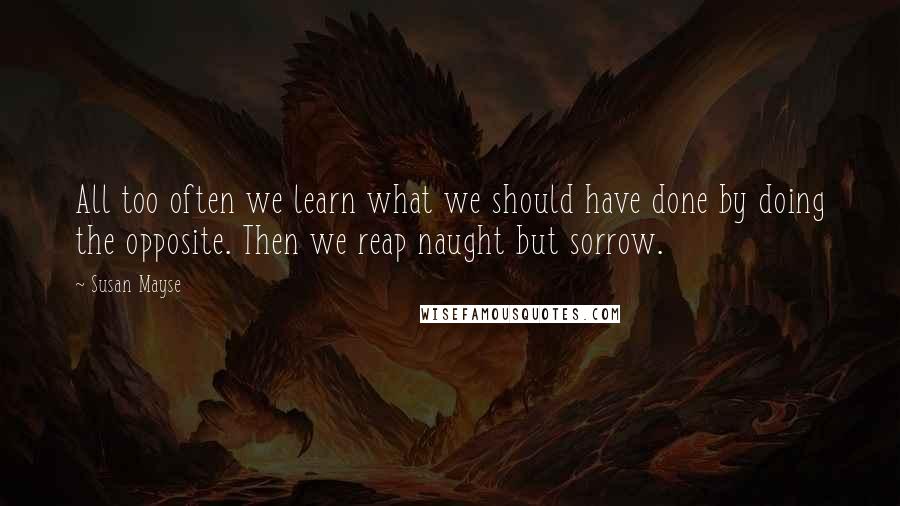 Susan Mayse Quotes: All too often we learn what we should have done by doing the opposite. Then we reap naught but sorrow.