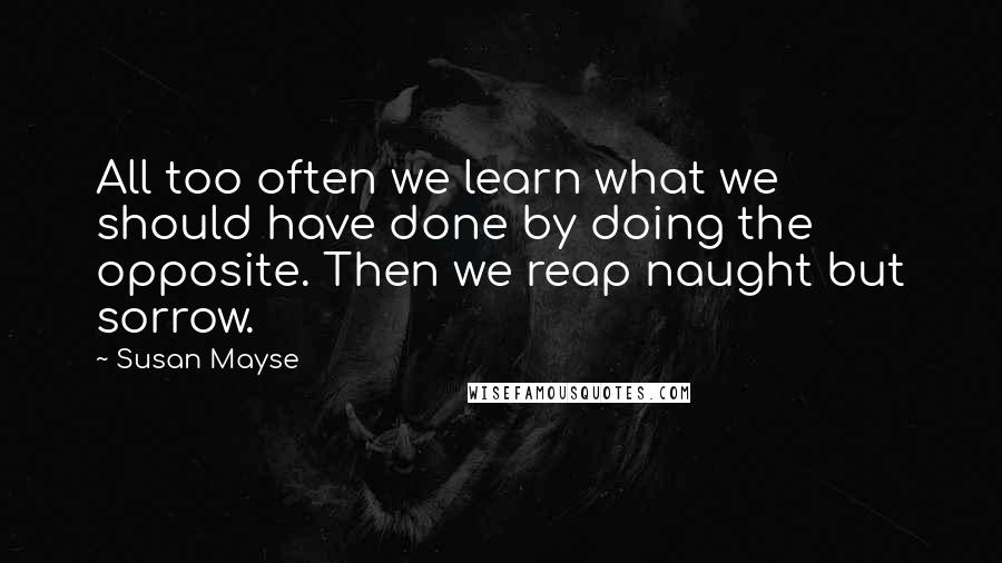 Susan Mayse Quotes: All too often we learn what we should have done by doing the opposite. Then we reap naught but sorrow.
