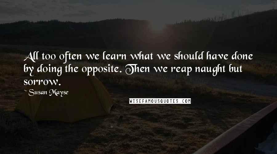Susan Mayse Quotes: All too often we learn what we should have done by doing the opposite. Then we reap naught but sorrow.