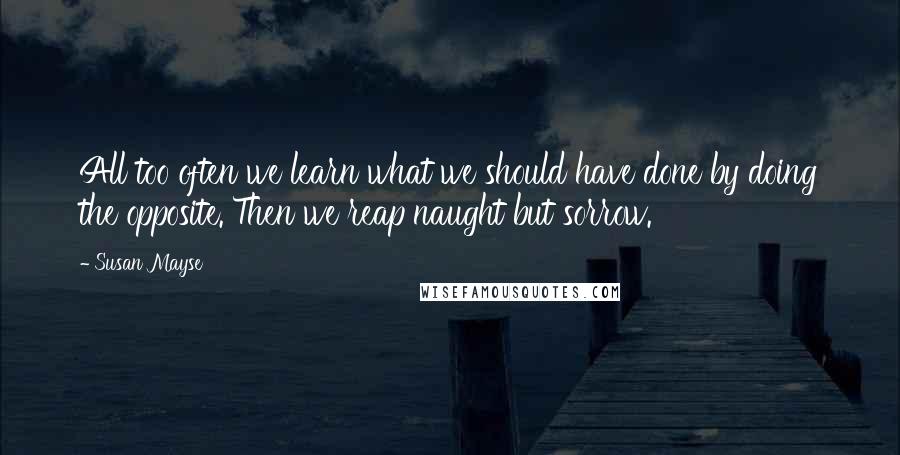 Susan Mayse Quotes: All too often we learn what we should have done by doing the opposite. Then we reap naught but sorrow.