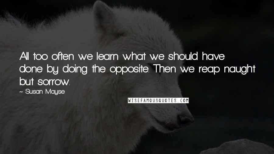 Susan Mayse Quotes: All too often we learn what we should have done by doing the opposite. Then we reap naught but sorrow.