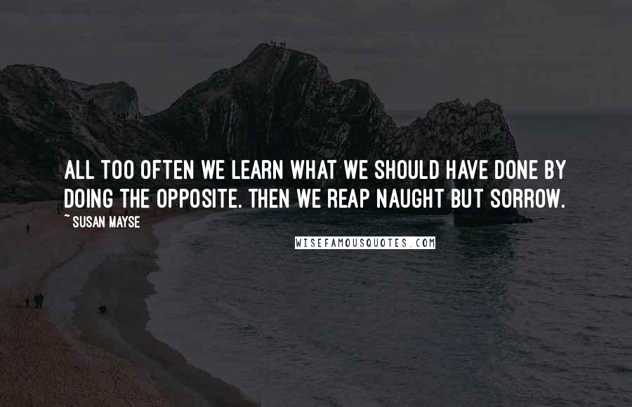Susan Mayse Quotes: All too often we learn what we should have done by doing the opposite. Then we reap naught but sorrow.