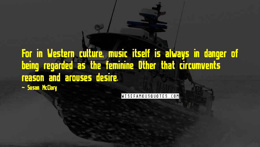 Susan McClary Quotes: For in Western culture, music itself is always in danger of being regarded as the feminine Other that circumvents reason and arouses desire.