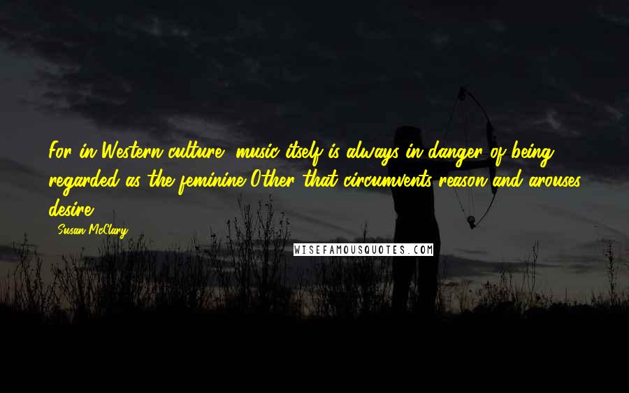 Susan McClary Quotes: For in Western culture, music itself is always in danger of being regarded as the feminine Other that circumvents reason and arouses desire.