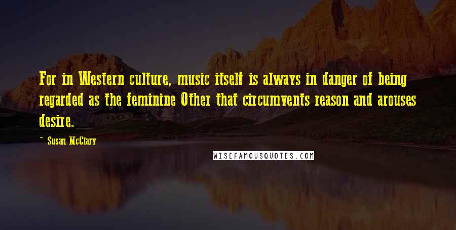 Susan McClary Quotes: For in Western culture, music itself is always in danger of being regarded as the feminine Other that circumvents reason and arouses desire.