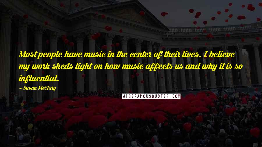 Susan McClary Quotes: Most people have music in the center of their lives. I believe my work sheds light on how music affects us and why it is so influential.