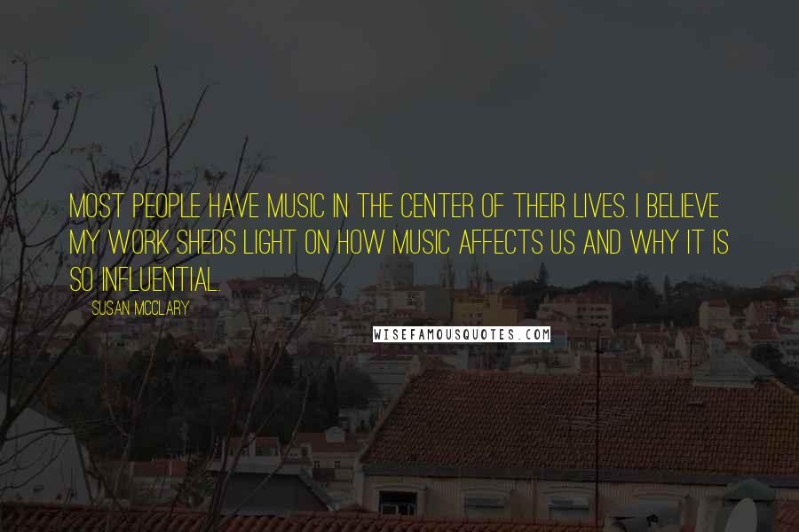 Susan McClary Quotes: Most people have music in the center of their lives. I believe my work sheds light on how music affects us and why it is so influential.