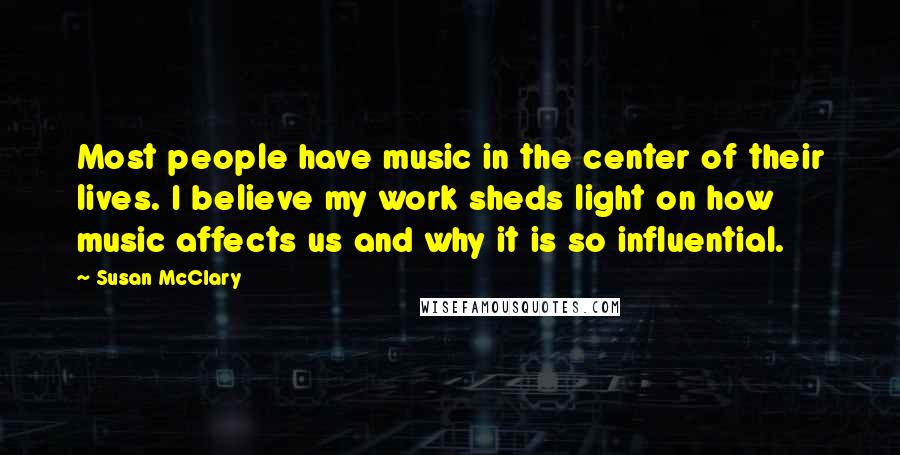 Susan McClary Quotes: Most people have music in the center of their lives. I believe my work sheds light on how music affects us and why it is so influential.