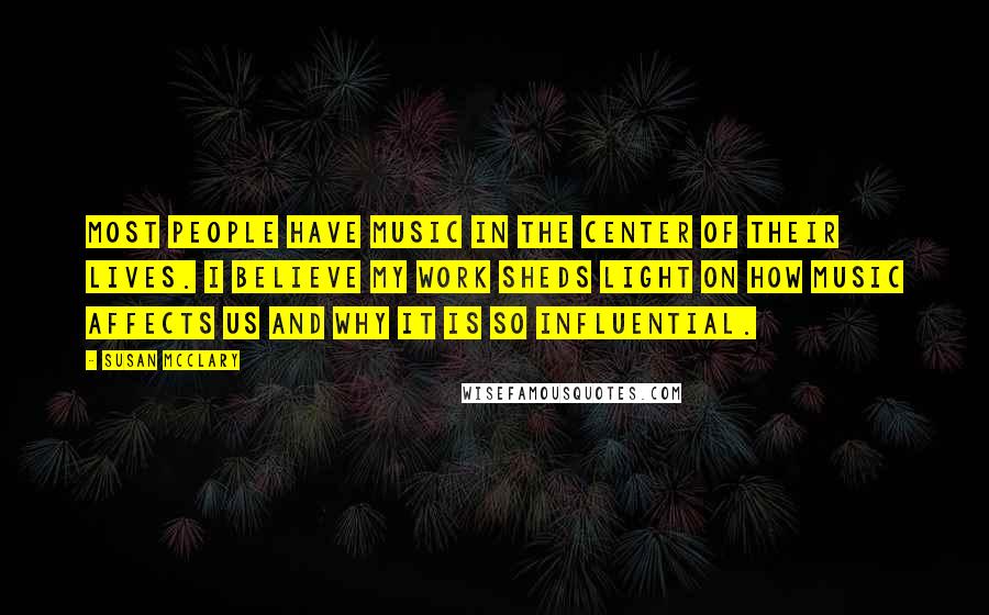 Susan McClary Quotes: Most people have music in the center of their lives. I believe my work sheds light on how music affects us and why it is so influential.