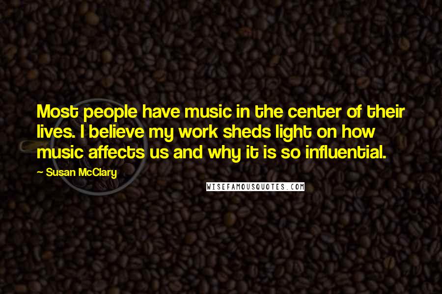 Susan McClary Quotes: Most people have music in the center of their lives. I believe my work sheds light on how music affects us and why it is so influential.