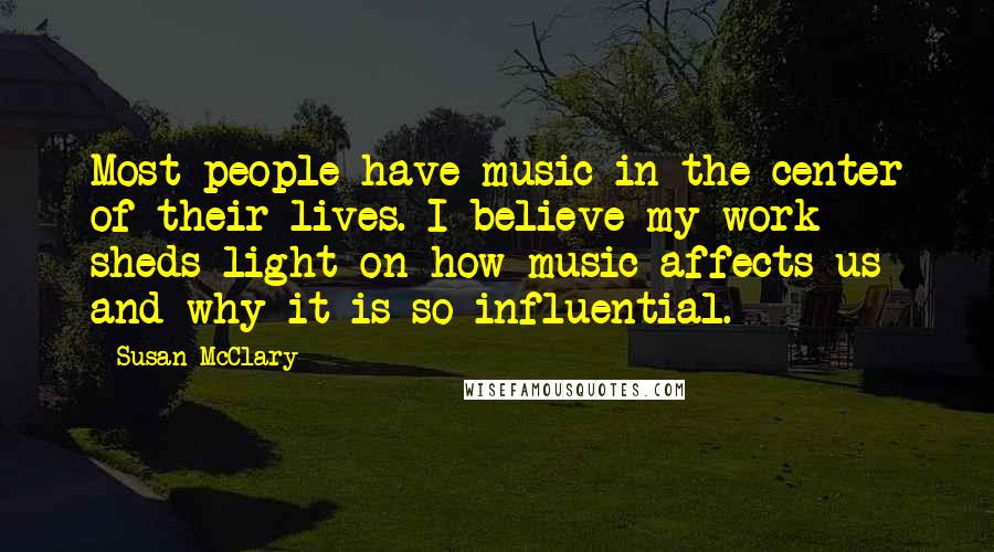 Susan McClary Quotes: Most people have music in the center of their lives. I believe my work sheds light on how music affects us and why it is so influential.