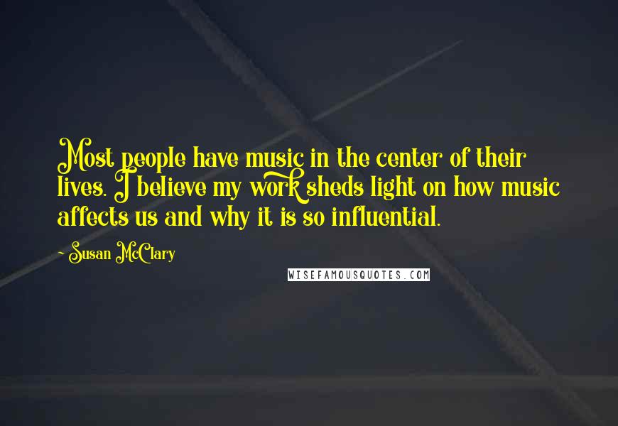 Susan McClary Quotes: Most people have music in the center of their lives. I believe my work sheds light on how music affects us and why it is so influential.