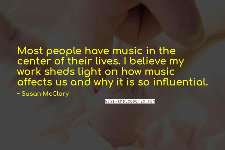 Susan McClary Quotes: Most people have music in the center of their lives. I believe my work sheds light on how music affects us and why it is so influential.