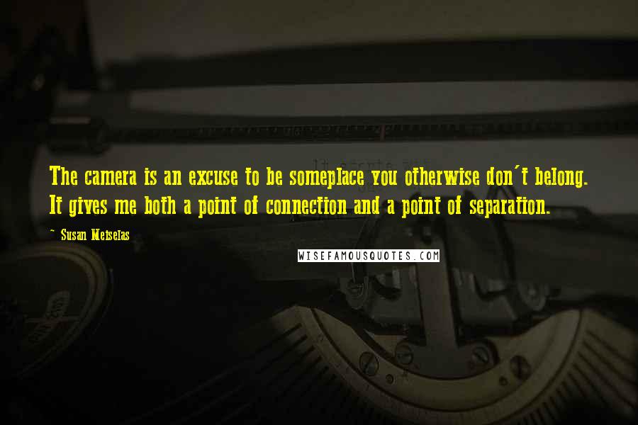 Susan Meiselas Quotes: The camera is an excuse to be someplace you otherwise don't belong. It gives me both a point of connection and a point of separation.