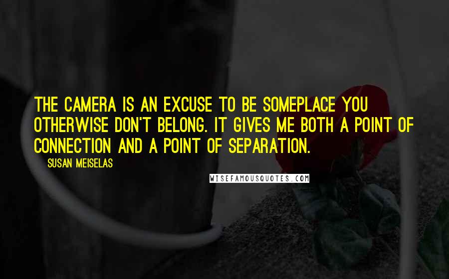 Susan Meiselas Quotes: The camera is an excuse to be someplace you otherwise don't belong. It gives me both a point of connection and a point of separation.