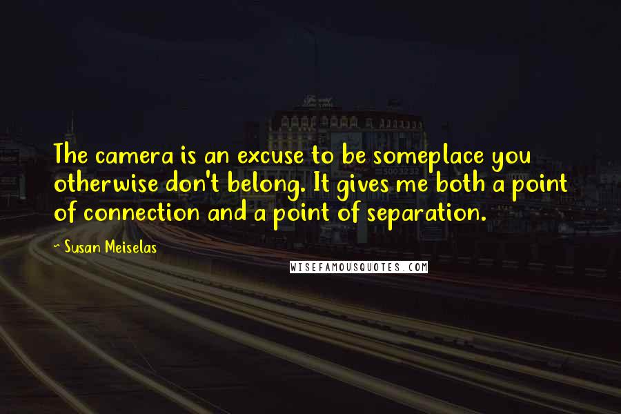 Susan Meiselas Quotes: The camera is an excuse to be someplace you otherwise don't belong. It gives me both a point of connection and a point of separation.