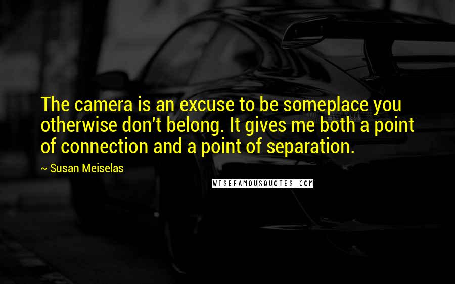 Susan Meiselas Quotes: The camera is an excuse to be someplace you otherwise don't belong. It gives me both a point of connection and a point of separation.