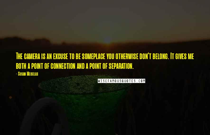 Susan Meiselas Quotes: The camera is an excuse to be someplace you otherwise don't belong. It gives me both a point of connection and a point of separation.