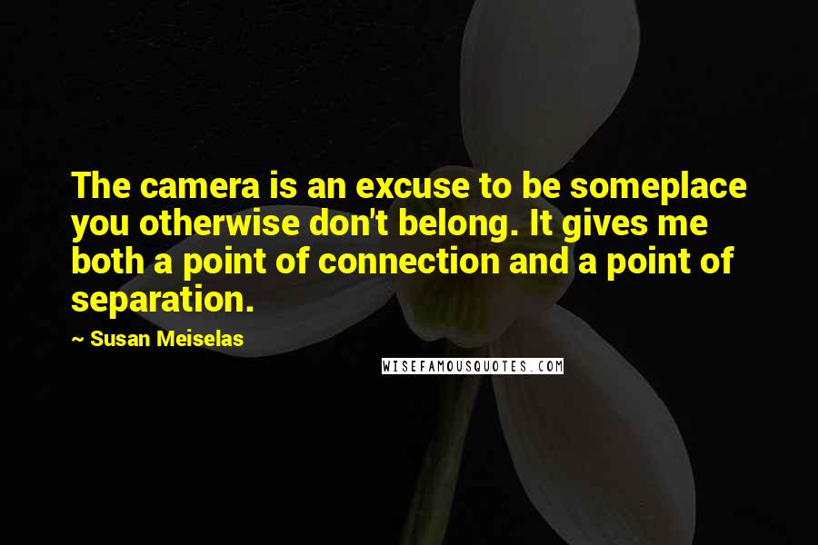 Susan Meiselas Quotes: The camera is an excuse to be someplace you otherwise don't belong. It gives me both a point of connection and a point of separation.