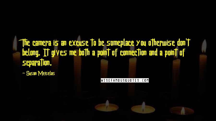 Susan Meiselas Quotes: The camera is an excuse to be someplace you otherwise don't belong. It gives me both a point of connection and a point of separation.