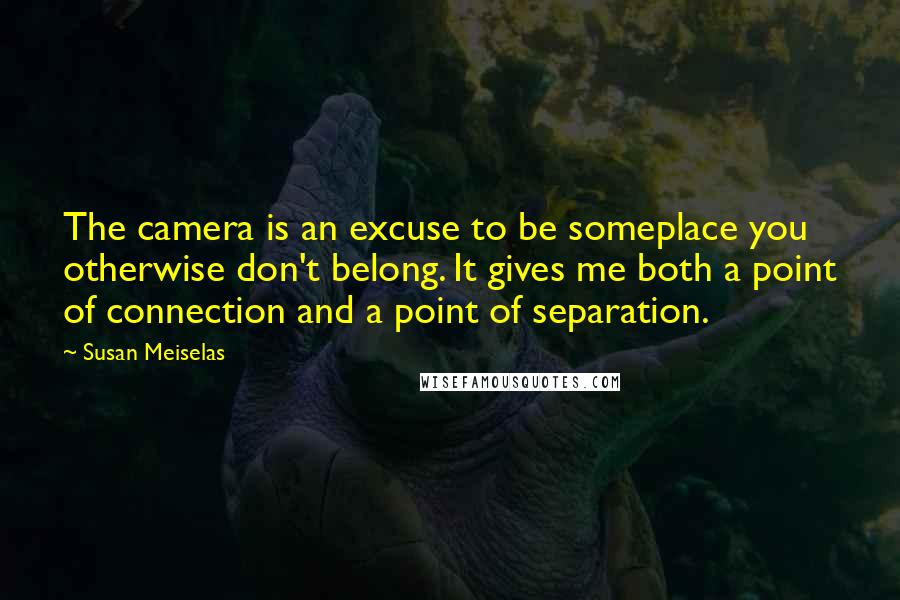 Susan Meiselas Quotes: The camera is an excuse to be someplace you otherwise don't belong. It gives me both a point of connection and a point of separation.