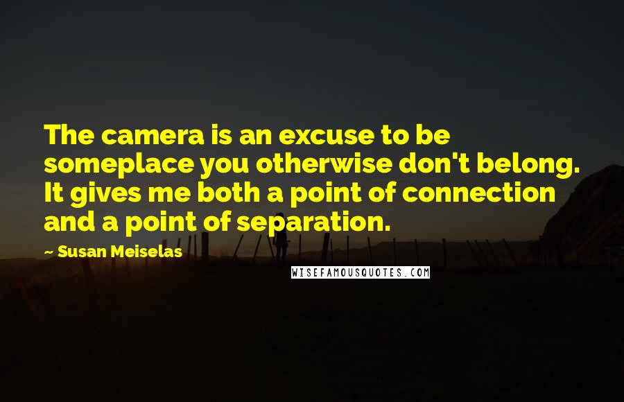 Susan Meiselas Quotes: The camera is an excuse to be someplace you otherwise don't belong. It gives me both a point of connection and a point of separation.