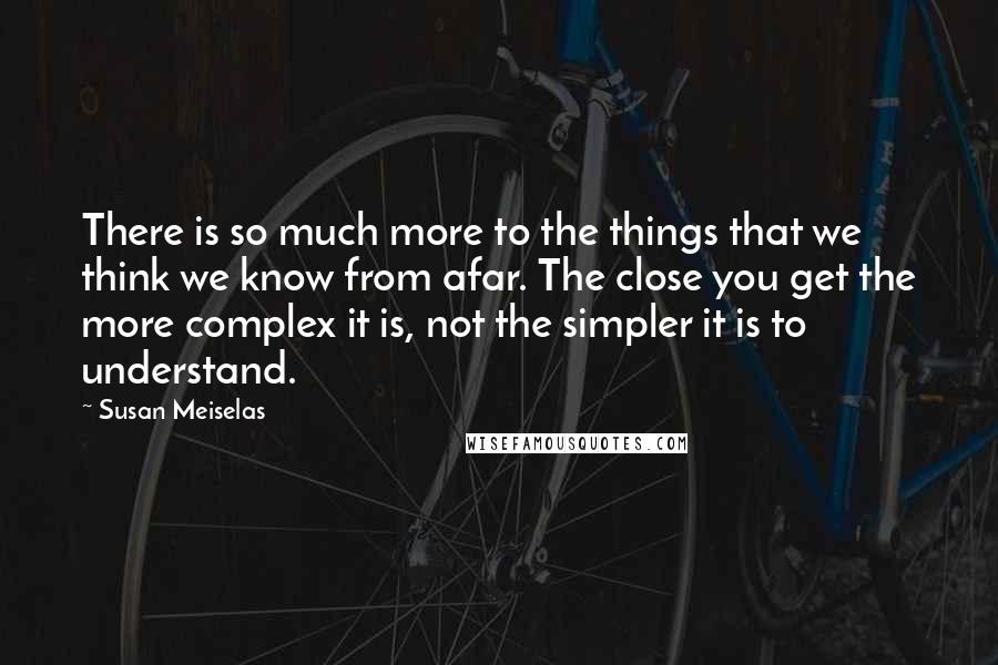 Susan Meiselas Quotes: There is so much more to the things that we think we know from afar. The close you get the more complex it is, not the simpler it is to understand.