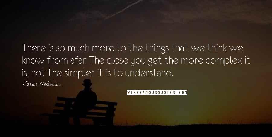 Susan Meiselas Quotes: There is so much more to the things that we think we know from afar. The close you get the more complex it is, not the simpler it is to understand.