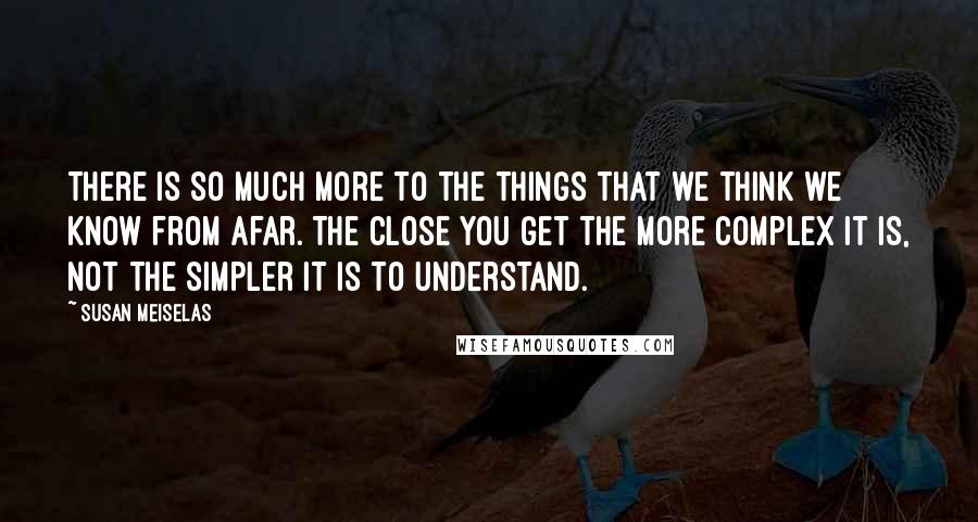 Susan Meiselas Quotes: There is so much more to the things that we think we know from afar. The close you get the more complex it is, not the simpler it is to understand.