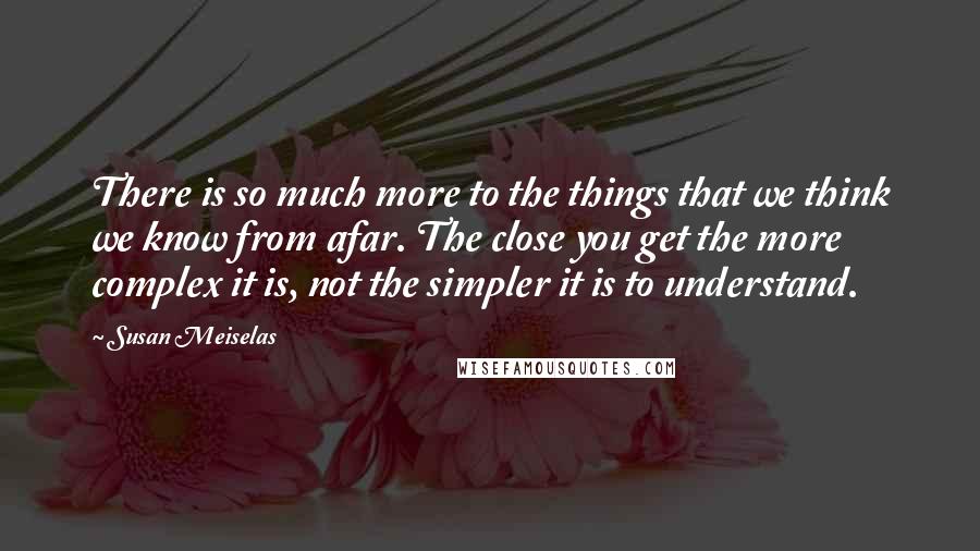 Susan Meiselas Quotes: There is so much more to the things that we think we know from afar. The close you get the more complex it is, not the simpler it is to understand.