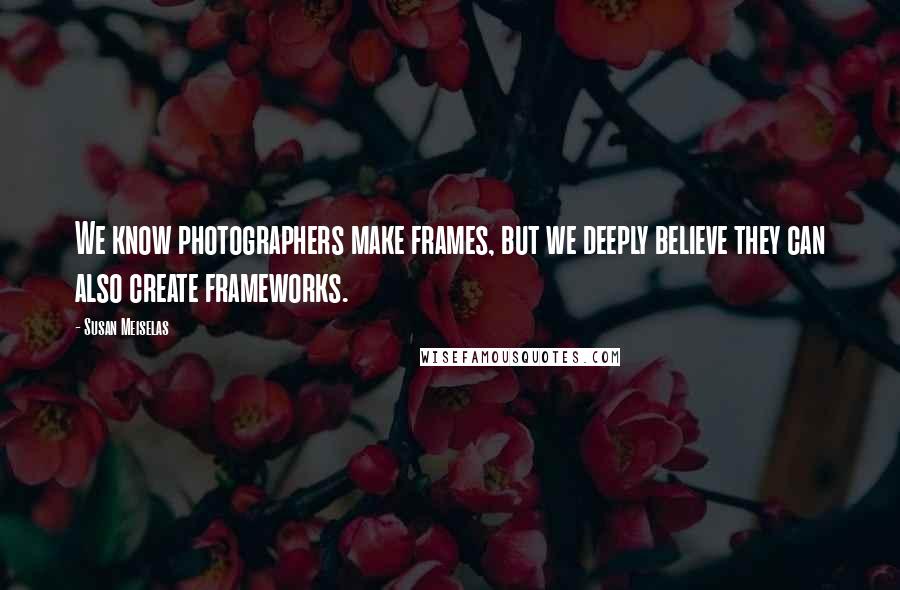 Susan Meiselas Quotes: We know photographers make frames, but we deeply believe they can also create frameworks.