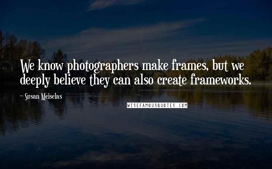 Susan Meiselas Quotes: We know photographers make frames, but we deeply believe they can also create frameworks.