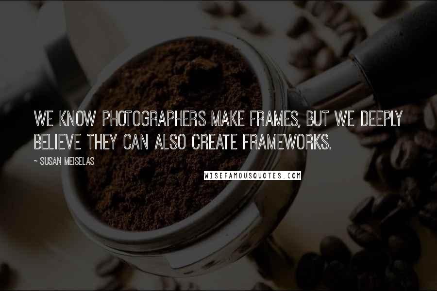 Susan Meiselas Quotes: We know photographers make frames, but we deeply believe they can also create frameworks.