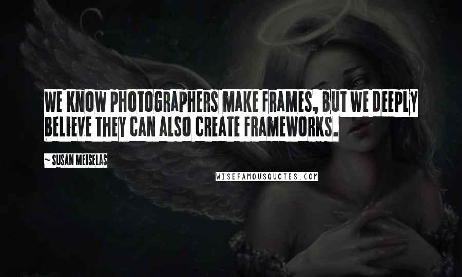Susan Meiselas Quotes: We know photographers make frames, but we deeply believe they can also create frameworks.