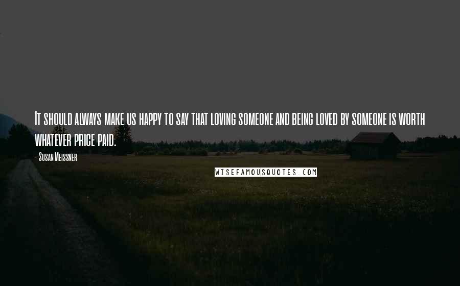 Susan Meissner Quotes: It should always make us happy to say that loving someone and being loved by someone is worth whatever price paid.