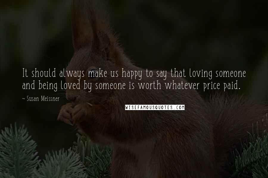 Susan Meissner Quotes: It should always make us happy to say that loving someone and being loved by someone is worth whatever price paid.