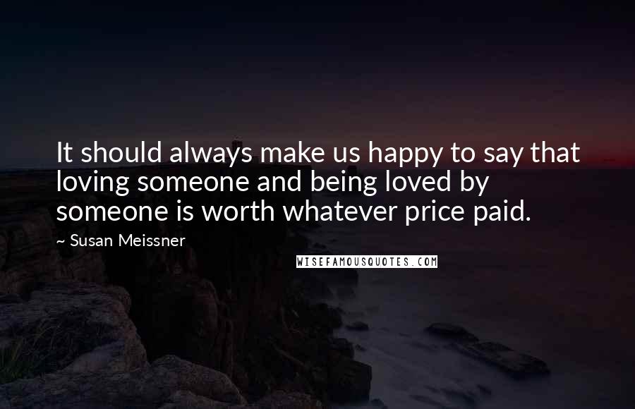 Susan Meissner Quotes: It should always make us happy to say that loving someone and being loved by someone is worth whatever price paid.