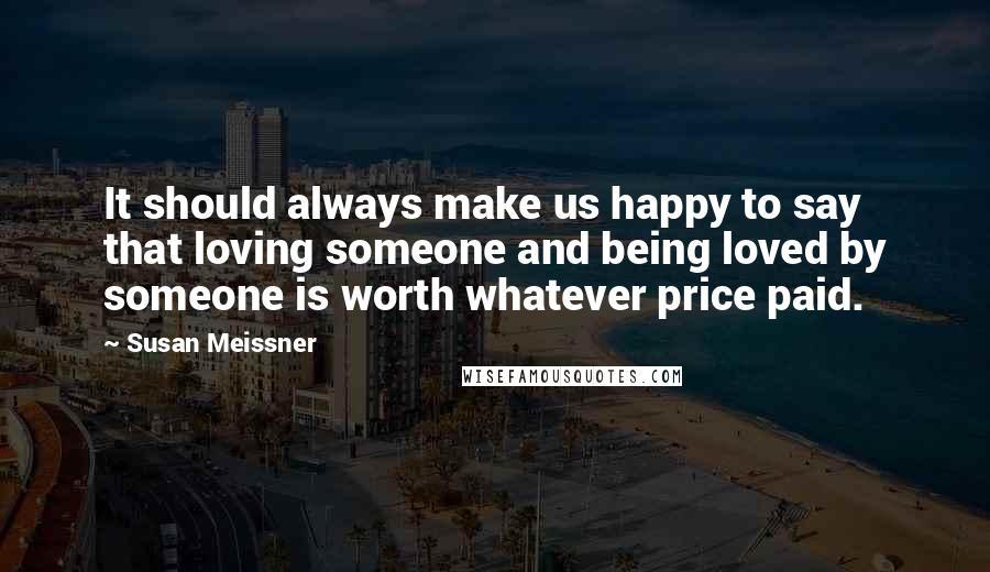 Susan Meissner Quotes: It should always make us happy to say that loving someone and being loved by someone is worth whatever price paid.