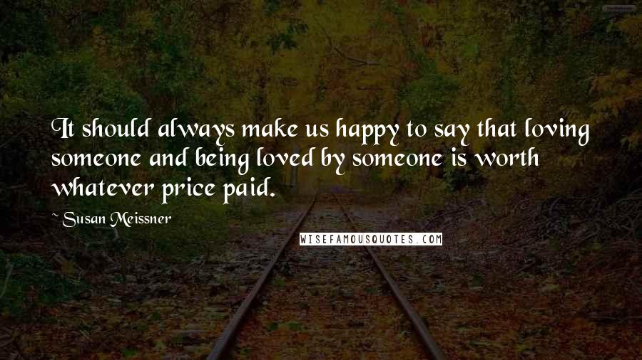 Susan Meissner Quotes: It should always make us happy to say that loving someone and being loved by someone is worth whatever price paid.