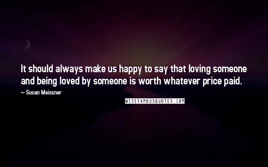 Susan Meissner Quotes: It should always make us happy to say that loving someone and being loved by someone is worth whatever price paid.