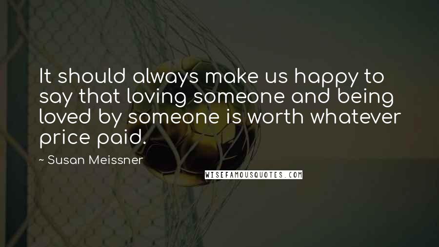 Susan Meissner Quotes: It should always make us happy to say that loving someone and being loved by someone is worth whatever price paid.