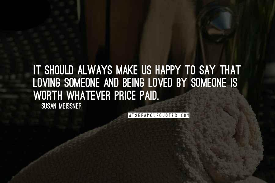 Susan Meissner Quotes: It should always make us happy to say that loving someone and being loved by someone is worth whatever price paid.