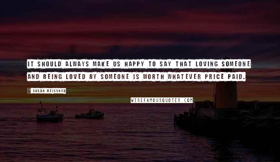 Susan Meissner Quotes: It should always make us happy to say that loving someone and being loved by someone is worth whatever price paid.