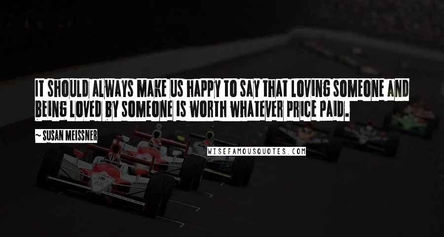 Susan Meissner Quotes: It should always make us happy to say that loving someone and being loved by someone is worth whatever price paid.