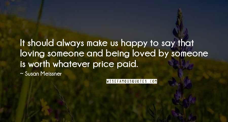Susan Meissner Quotes: It should always make us happy to say that loving someone and being loved by someone is worth whatever price paid.