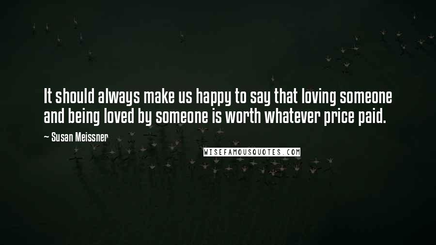 Susan Meissner Quotes: It should always make us happy to say that loving someone and being loved by someone is worth whatever price paid.