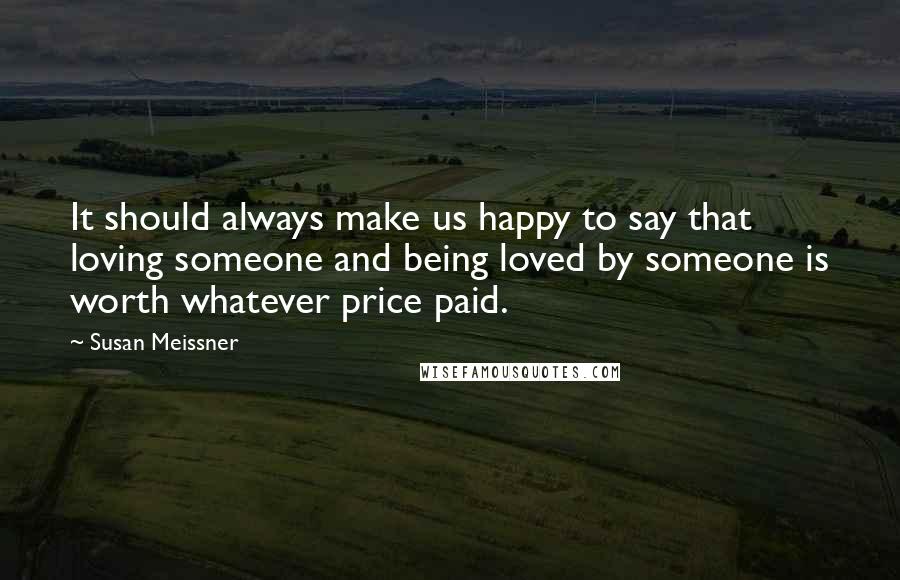 Susan Meissner Quotes: It should always make us happy to say that loving someone and being loved by someone is worth whatever price paid.