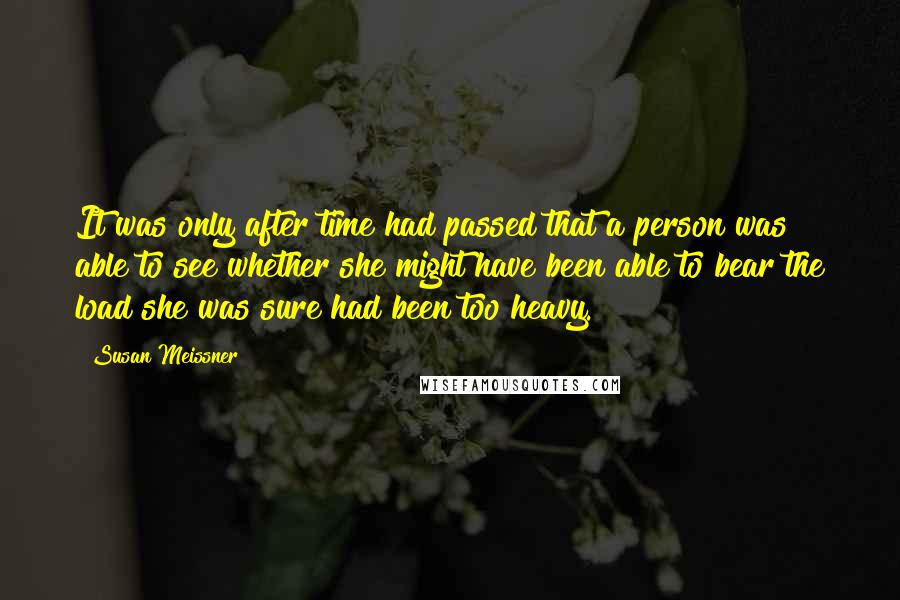 Susan Meissner Quotes: It was only after time had passed that a person was able to see whether she might have been able to bear the load she was sure had been too heavy.